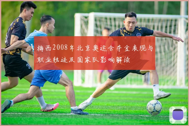 梅西2008年北京奥运会夺金表现与职业轨迹及国家队影响解读