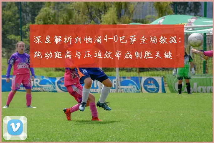 深度解析利物浦4-0巴萨全场数据：跑动距离与压迫效率成制胜关键