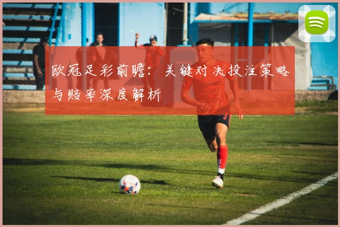 欧冠足彩前瞻：关键对决投注策略与赔率深度解析